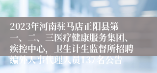 2023年河南驻马店正阳县第一、二、三医疗健康服务集团、疾控中心，卫生计生监督所招聘编外人事代理人员137名公告