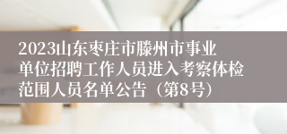 2023山东枣庄市滕州市事业单位招聘工作人员进入考察体检范围人员名单公告（第8号）