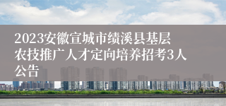 2023安徽宣城市绩溪县基层农技推广人才定向培养招考3人公告