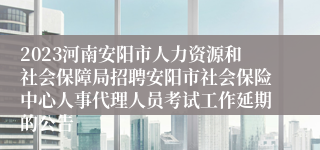 2023河南安阳市人力资源和社会保障局招聘安阳市社会保险中心人事代理人员考试工作延期的公告