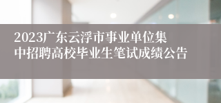 2023广东云浮市事业单位集中招聘高校毕业生笔试成绩公告