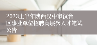2023上半年陕西汉中市汉台区事业单位招聘高层次人才笔试公告