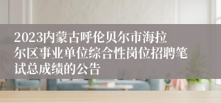 2023内蒙古呼伦贝尔市海拉尔区事业单位综合性岗位招聘笔试总成绩的公告