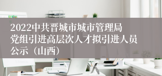 2022中共晋城市城市管理局党组引进高层次人才拟引进人员公示（山西）