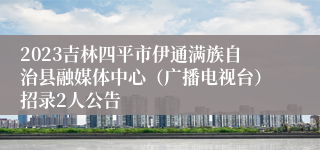 2023吉林四平市伊通满族自治县融媒体中心（广播电视台）招录2人公告