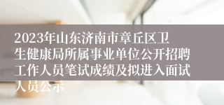 2023年山东济南市章丘区卫生健康局所属事业单位公开招聘工作人员笔试成绩及拟进入面试人员公示