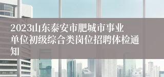 2023山东泰安市肥城市事业单位初级综合类岗位招聘体检通知