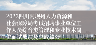 2023四川阿坝州人力资源和社会保障局考试招聘事业单位工作人员综合类管理和专业技术岗位面试成绩及总成绩公