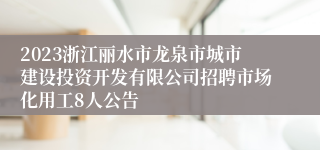 2023浙江丽水市龙泉市城市建设投资开发有限公司招聘市场化用工8人公告