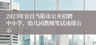 2023年宜昌当阳市公开招聘中小学、幼儿园教师笔试成绩公示