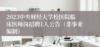 2023中央财经大学校医院临床医师岗招聘1人公告（非事业编制）