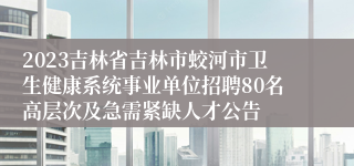 2023吉林省吉林市蛟河市卫生健康系统事业单位招聘80名高层次及急需紧缺人才公告