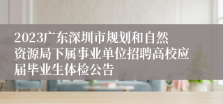 2023广东深圳市规划和自然资源局下属事业单位招聘高校应届毕业生体检公告