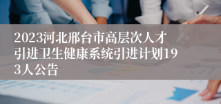 2023河北邢台市高层次人才引进卫生健康系统引进计划193人公告