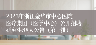 2023年浙江金华市中心医院医疗集团（医学中心）公开招聘研究生88人公告（第一批）