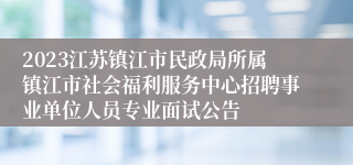 2023江苏镇江市民政局所属镇江市社会福利服务中心招聘事业单位人员专业面试公告