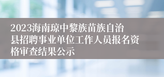 2023海南琼中黎族苗族自治县招聘事业单位工作人员报名资格审查结果公示