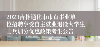 2023吉林通化市市直事业单位招聘享受自主就业退役大学生士兵加分优惠政策考生公告