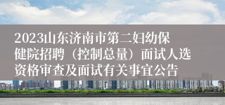 2023山东济南市第二妇幼保健院招聘（控制总量）面试人选资格审查及面试有关事宜公告