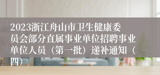 2023浙江舟山市卫生健康委员会部分直属事业单位招聘事业单位人员（第一批）递补通知（四）