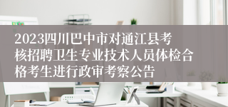 2023四川巴中市对通江县考核招聘卫生专业技术人员体检合格考生进行政审考察公告