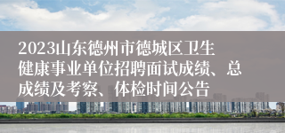 2023山东德州市德城区卫生健康事业单位招聘面试成绩、总成绩及考察、体检时间公告