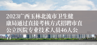 2023广西玉林北流市卫生健康局通过直接考核方式招聘市直公立医院专业技术人员46人公告