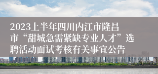 2023上半年四川内江市隆昌市“甜城急需紧缺专业人才”选聘活动面试考核有关事宜公告