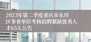 2023年第二季度重庆市永川区事业单位考核招聘紧缺优秀人才65人公告