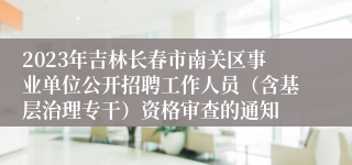 2023年吉林长春市南关区事业单位公开招聘工作人员（含基层治理专干）资格审查的通知