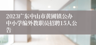 2023广东中山市黄圃镇公办中小学编外教职员招聘15人公告