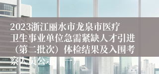 2023浙江丽水市龙泉市医疗卫生事业单位急需紧缺人才引进（第二批次）体检结果及入围考察人员公示（一）
