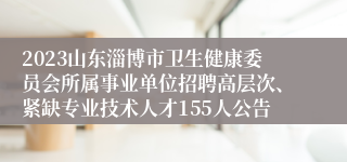 2023山东淄博市卫生健康委员会所属事业单位招聘高层次、紧缺专业技术人才155人公告