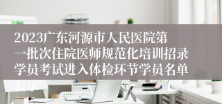 2023广东河源市人民医院第一批次住院医师规范化培训招录学员考试进入体检环节学员名单公示