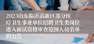 2023山东临沂高新区部分医疗卫生事业单位招聘卫生类岗位进入面试资格审查范围人员名单的公告