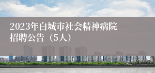 2023年白城市社会精神病院招聘公告（5人）