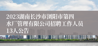 2023湖南长沙市浏阳市第四水厂管理有限公司招聘工作人员13人公告