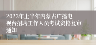 2023年上半年内蒙古广播电视台招聘工作人员考试资格复审通知