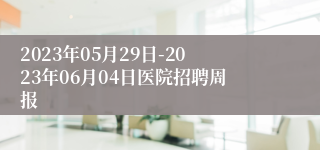 2023年05月29日-2023年06月04日医院招聘周报