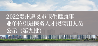 2022贵州遵义市卫生健康事业单位引进医务人才拟聘用人员公示（第九批）