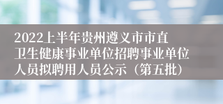 2022上半年贵州遵义市市直卫生健康事业单位招聘事业单位人员拟聘用人员公示（第五批）