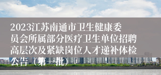 2023江苏南通市卫生健康委员会所属部分医疗卫生单位招聘高层次及紧缺岗位人才递补体检公告（第一批）