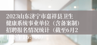 2023山东济宁市嘉祥县卫生健康系统事业单位（含备案制）招聘报名情况统计（截至6月2日下午16：00）