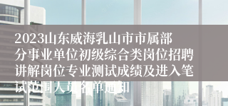 2023山东威海乳山市市属部分事业单位初级综合类岗位招聘讲解岗位专业测试成绩及进入笔试范围人员名单通知