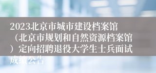 2023北京市城市建设档案馆（北京市规划和自然资源档案馆）定向招聘退役大学生士兵面试成绩公告