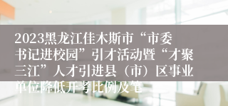 2023黑龙江佳木斯市“市委书记进校园”引才活动暨“才聚三江”人才引进县（市）区事业单位降低开考比例及笔