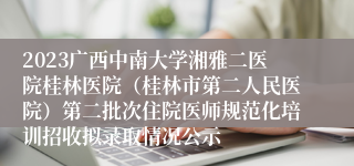 2023广西中南大学湘雅二医院桂林医院（桂林市第二人民医院）第二批次住院医师规范化培训招收拟录取情况公示
