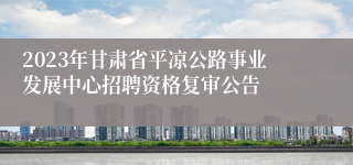 2023年甘肃省平凉公路事业发展中心招聘资格复审公告