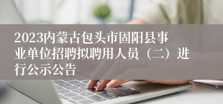 2023内蒙古包头市固阳县事业单位招聘拟聘用人员（二）进行公示公告