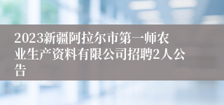 2023新疆阿拉尔市第一师农业生产资料有限公司招聘2人公告
